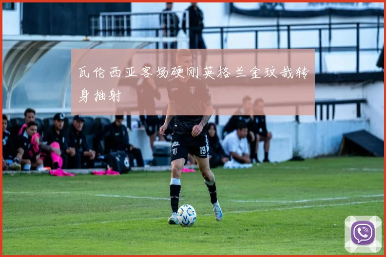 瓦伦西亚客场硬刚英格兰金玟哉转身抽射
