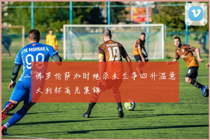 佛罗伦萨加时绝杀米兰争四升温意大利杯高光集锦