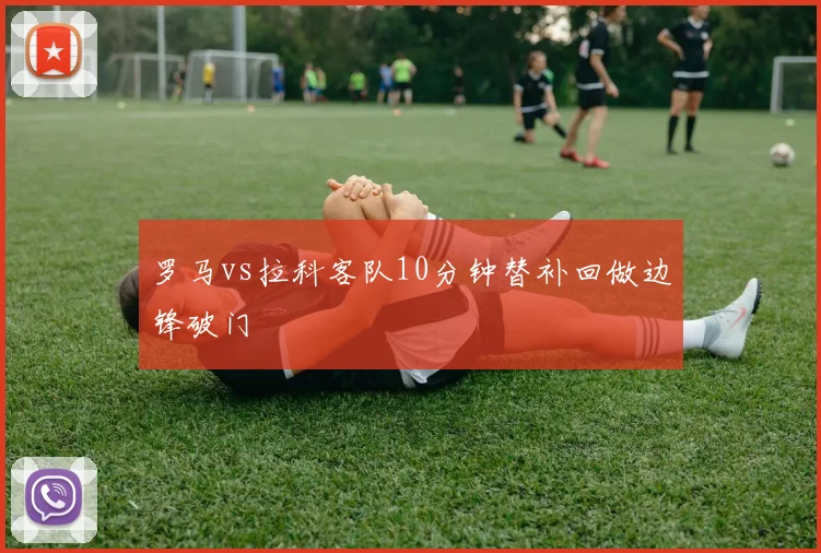 罗马vs拉科客队10分钟替补回做边锋破门