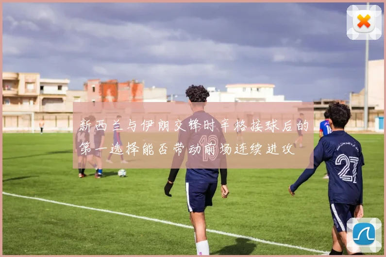 新西兰与伊朗交锋时辛格接球后的第一选择能否带动前场连续进攻