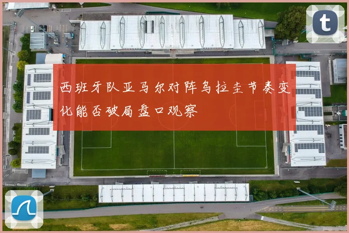 西班牙队亚马尔对阵乌拉圭节奏变化能否破局盘口观察