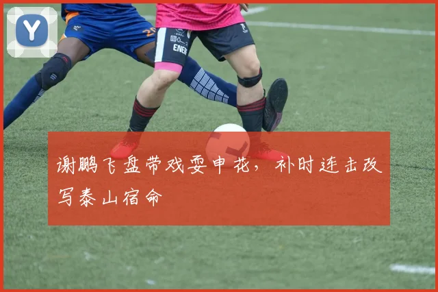 谢鹏飞盘带戏耍申花，补时连击改写泰山宿命