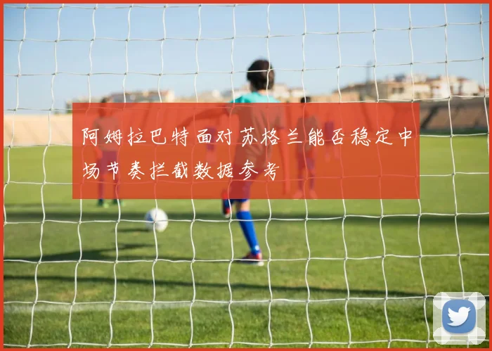 阿姆拉巴特面对苏格兰能否稳定中场节奏拦截数据参考