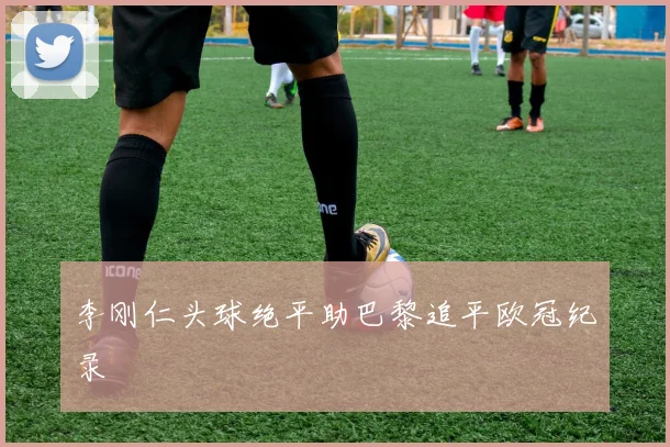 李刚仁头球绝平助巴黎追平欧冠纪录