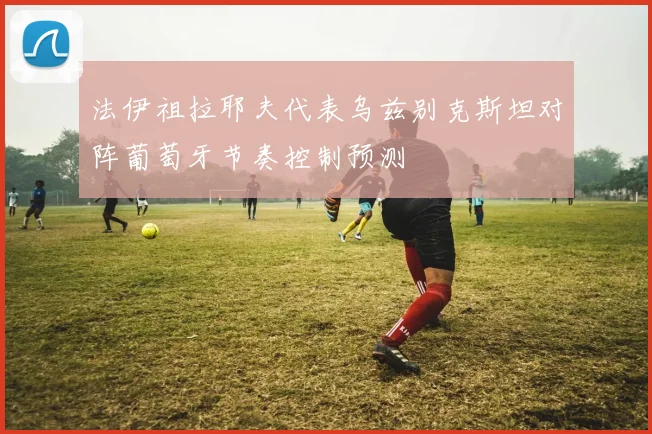 法伊祖拉耶夫代表乌兹别克斯坦对阵葡萄牙节奏控制预测