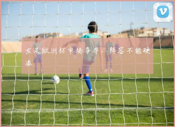 女足欧洲杯中场争夺,阵容不能硬凑