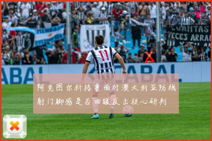 阿克图尔科格鲁面对澳大利亚防线射门脚感是否回暖反击核心研判