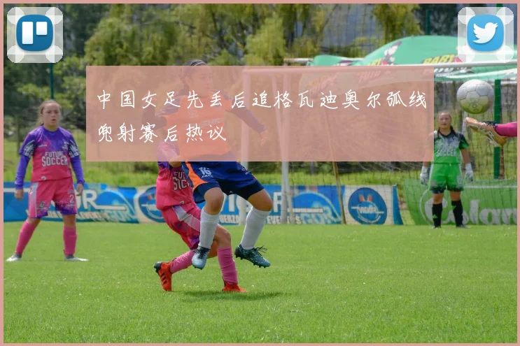 中国女足先丢后追格瓦迪奥尔弧线兜射赛后热议