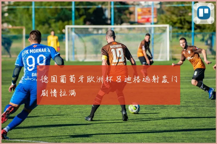 德国葡萄牙欧洲杯吕迪格远射轰门剧情拉满