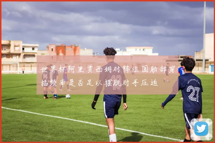 世界杯阿里贾西姆对阵法国肋部穿插频率是否足以摆脱对手压迫