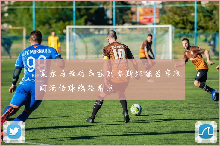莱尔马面对乌兹别克斯坦能否串联前场传球线路看点