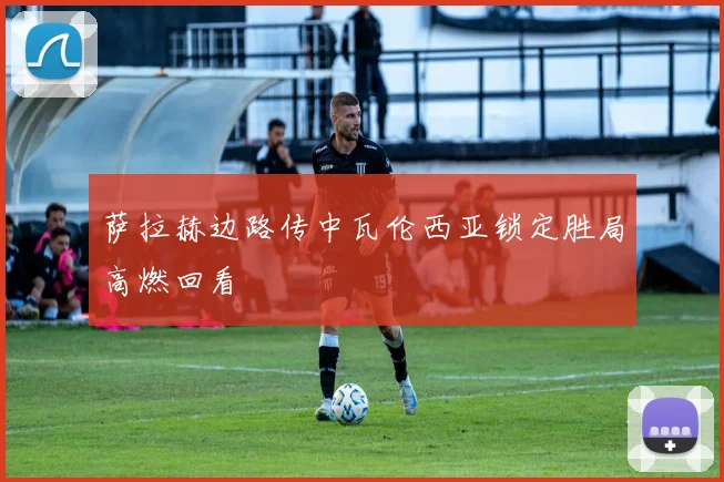 萨拉赫边路传中瓦伦西亚锁定胜局高燃回看
